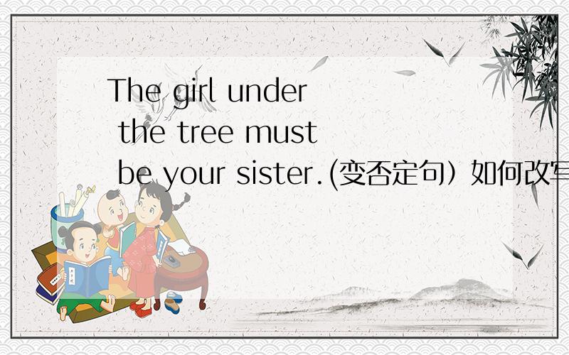 The girl under the tree must be your sister.(变否定句）如何改写?