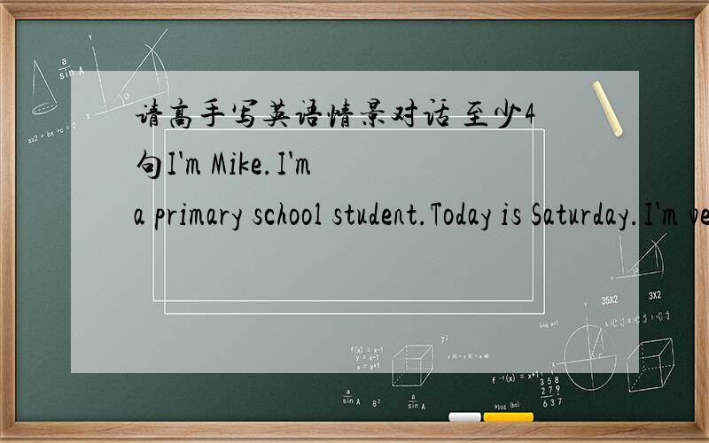 请高手写英语情景对话 至少4句I'm Mike.I'm a primary school student.Today is Saturday.I'm very busy today.I have no time for rest from morning to night.