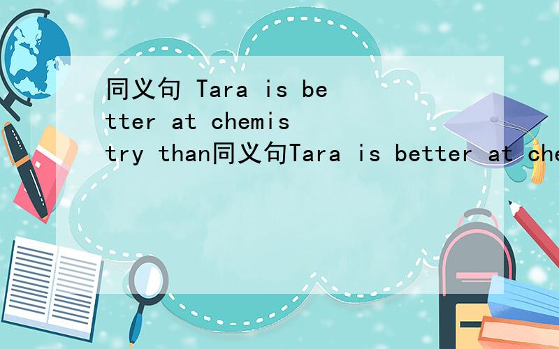 同义句 Tara is better at chemistry than同义句Tara is better at chemistry than Tina.Tina is( ) ( ) good at chemistry Tara.
