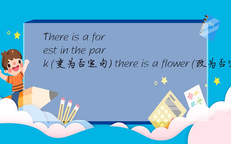 There is a forest in the park(变为否定句） there is a flower(改为否定句）