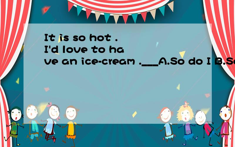 It is so hot .I'd love to have an ice-cream .___A.So do I B.So would I