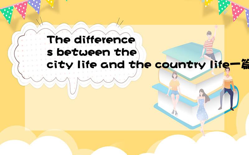 The differences between the city life and the country life一篇英文作文,60词左右