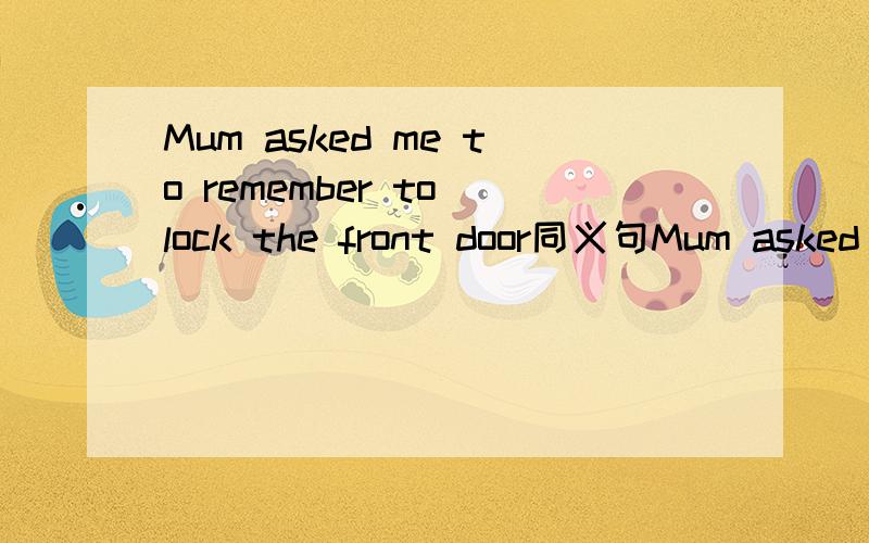 Mum asked me to remember to lock the front door同义句Mum asked me ____ ____ ____ ____ ____ the front door