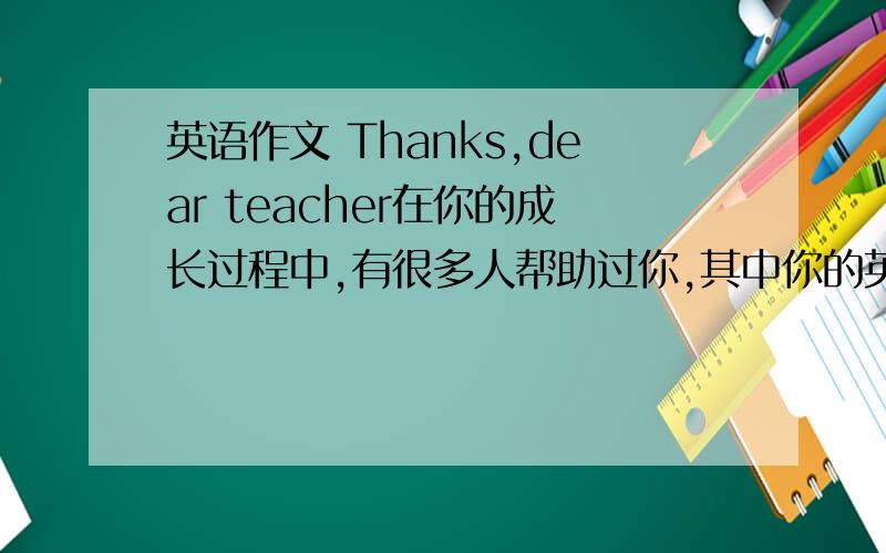英语作文 Thanks,dear teacher在你的成长过程中,有很多人帮助过你,其中你的英语老师王老师（女）给你留下了最深刻的印象.请你以“Thanks,dear teacher”为题,写一篇短文,表达你的感激之情