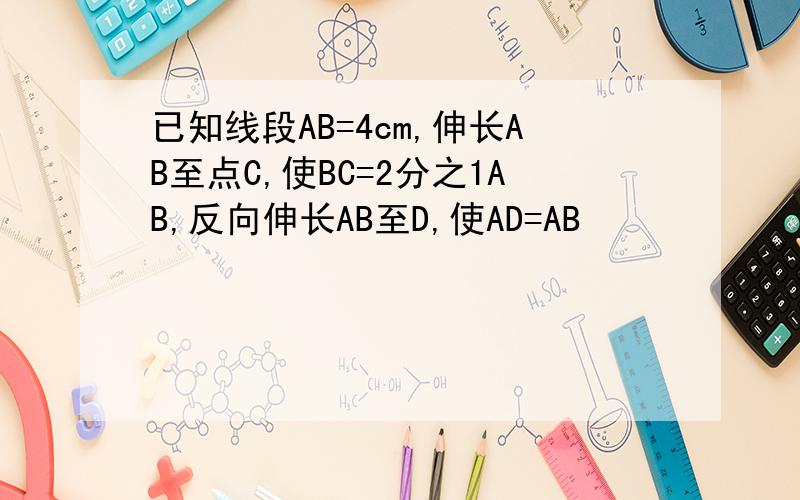 已知线段AB=4cm,伸长AB至点C,使BC=2分之1AB,反向伸长AB至D,使AD=AB