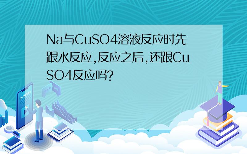 Na与CuSO4溶液反应时先跟水反应,反应之后,还跟CuSO4反应吗?