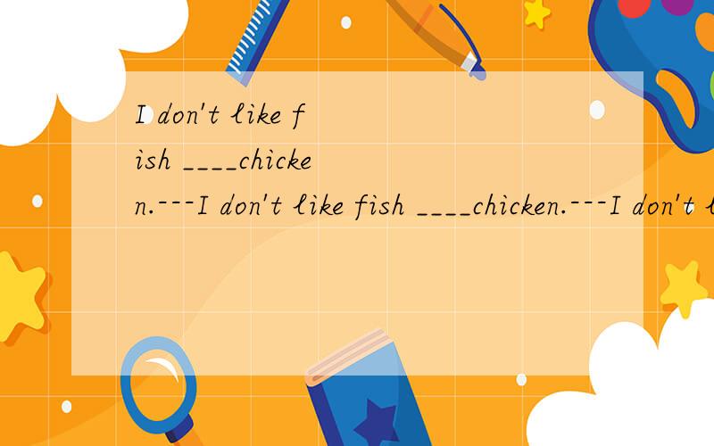 I don't like fish ____chicken.---I don't like fish ____chicken.---I don't like fhsh ____I like chicken very much.A:and; and B:and; but C:or; but D:or; and为什么不是B