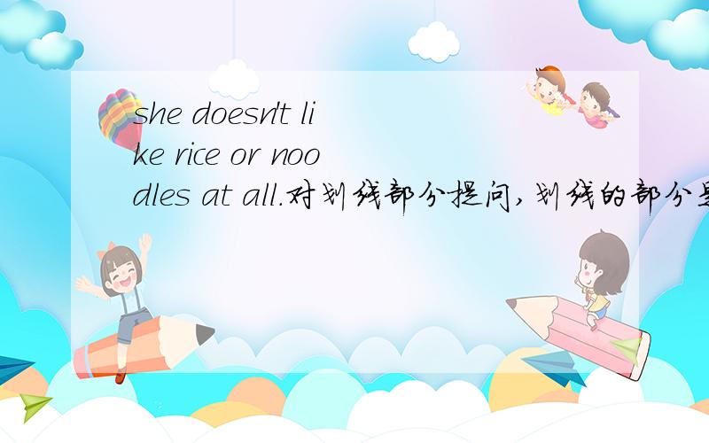 she doesn't like rice or noodles at all.对划线部分提问,划线的部分是：rice or noodles