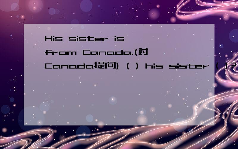 His sister is from Canada.(对Canada提问) ( ) his sister ( )?