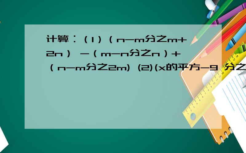 计算：（1）（n-m分之m+2n） -（m-n分之n）+（n-m分之2m) (2)(x的平方-9 分之x)-（x的平方+6x+9分之1）计算：（1）（n-m分之m+2n） -（m-n分之n）+（n-m分之2m)(2)(x的平方-9 分之x)-（x的平方+6x+9分之1）