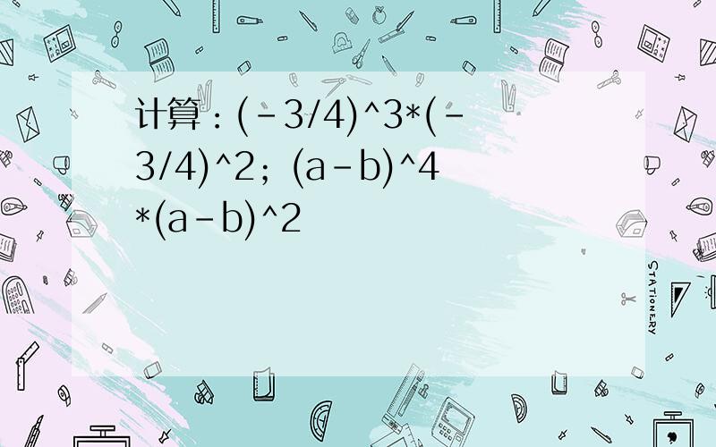 计算：(-3/4)^3*(-3/4)^2；(a-b)^4*(a-b)^2