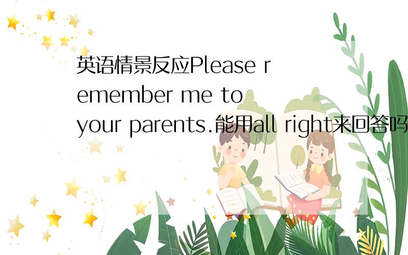 英语情景反应Please remember me to your parents.能用all right来回答吗?