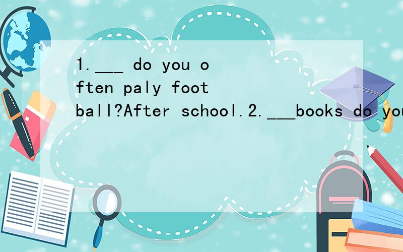 1.___ do you often paly football?After school.2.___books do you like to read?About science.用正确的疑问词填空,使句子完整