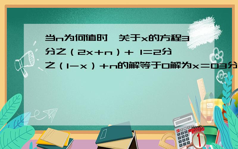 当n为何值时,关于x的方程3分之（2x＋n）＋ 1＝2分之（1－x）＋n的解等于0解为x＝03分之（2x＋n） 2分之（1－x）这俩是分数,加一是式子,不是一个组的