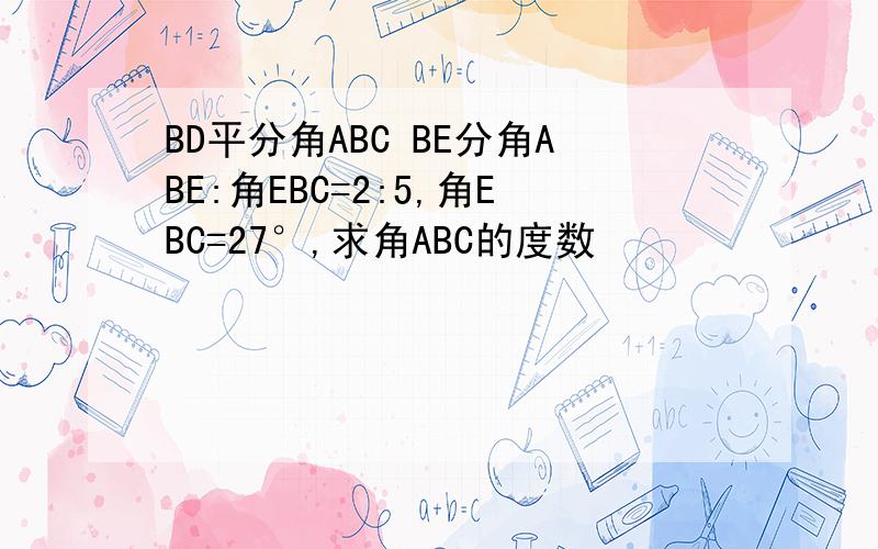 BD平分角ABC BE分角ABE:角EBC=2:5,角EBC=27°,求角ABC的度数