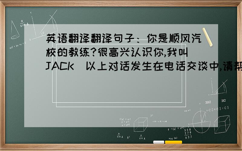英语翻译翻译句子：你是顺风汽校的教练?很高兴认识你,我叫JACK(以上对话发生在电话交谈中,请帮忙翻译成英语,这个JACK是代表中国的名字,不是姓,)
