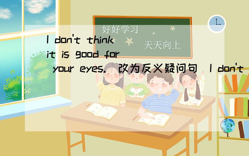 I don't think it is good for your eyes.(改为反义疑问句）I don't think it is good for your eyes,_____ _____?