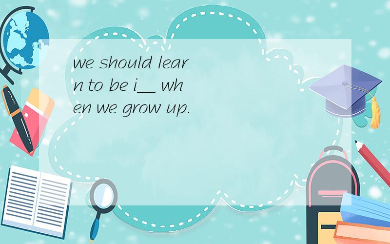 we should learn to be i__ when we grow up.