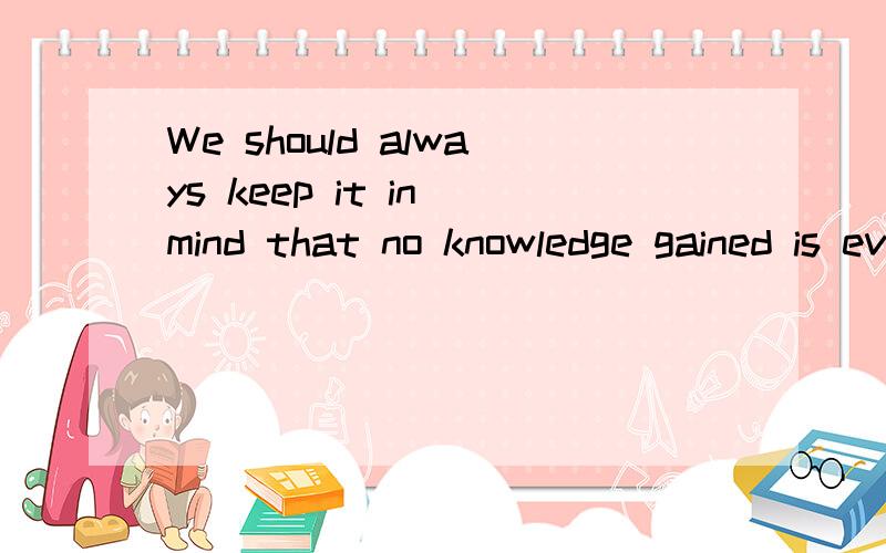 We should always keep it in mind that no knowledge gained is ever wasted.请问这句怎么翻译?