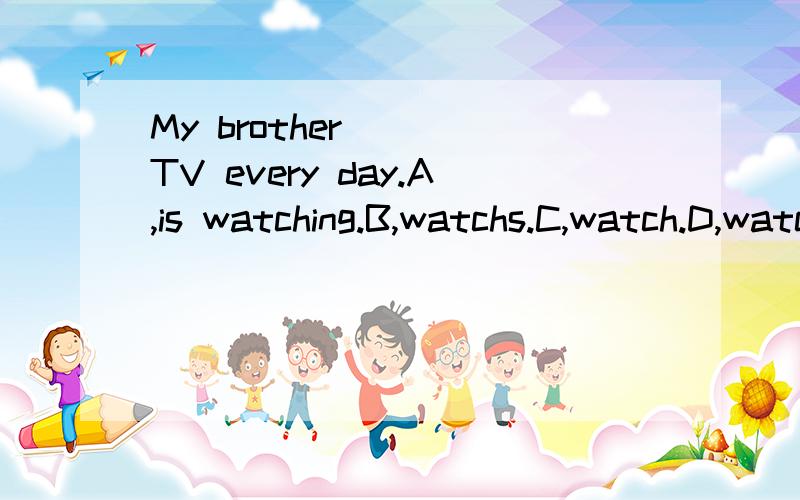 My brother____TV every day.A,is watching.B,watchs.C,watch.D,watches