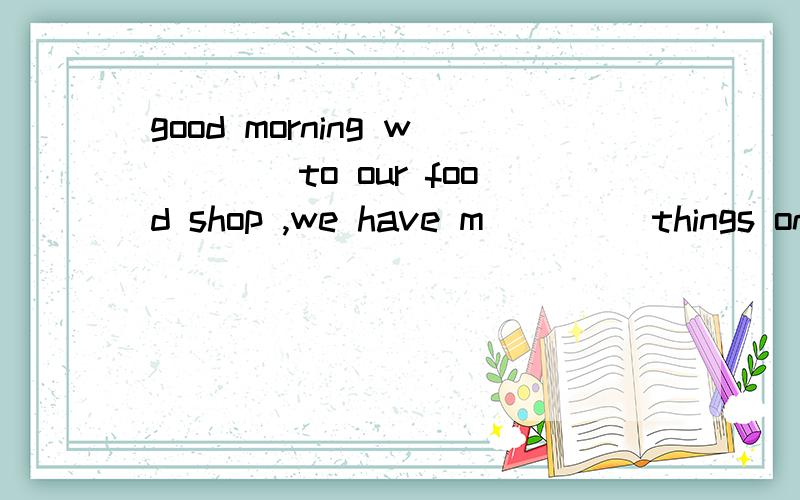 good morning w____to our food shop ,we have m____ things on saie .please look a___.good morning w____to our food shop ,we have m____ things on saie .please look a___ our adlists.would you l___ some of them b___ them soon .some food is n___ on the lis