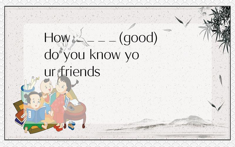 How ____(good)do you know your friends