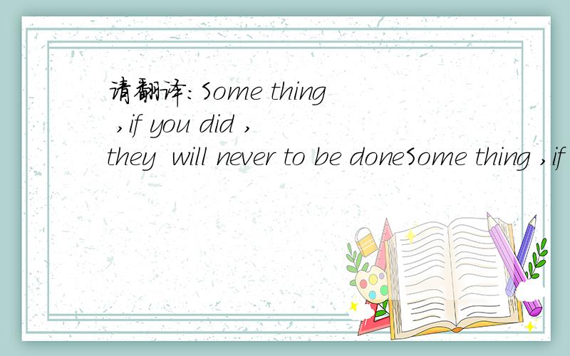 请翻译：Some thing ,if you did ,they  will never to be doneSome thing ,if you did ,they  will never to be done不要直译,该句子内含的意思是什么?