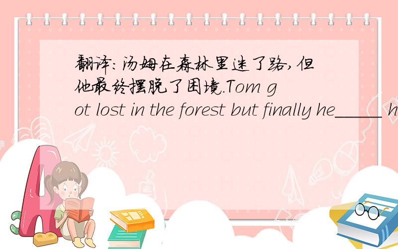 翻译：汤姆在森林里迷了路,但他最终摆脱了困境.Tom got lost in the forest but finally he_____ his _____ _____.