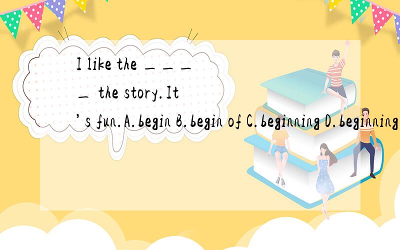I like the ____ the story.It’s fun.A.begin B.begin of C.beginning D.beginning of