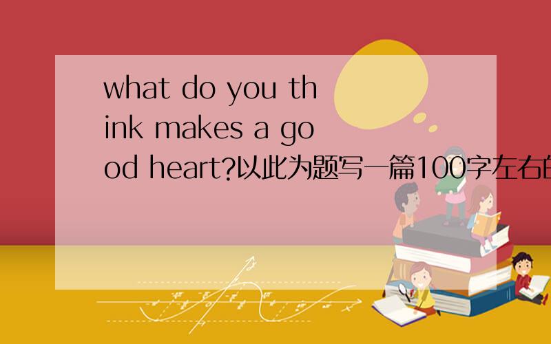 what do you think makes a good heart?以此为题写一篇100字左右的短文