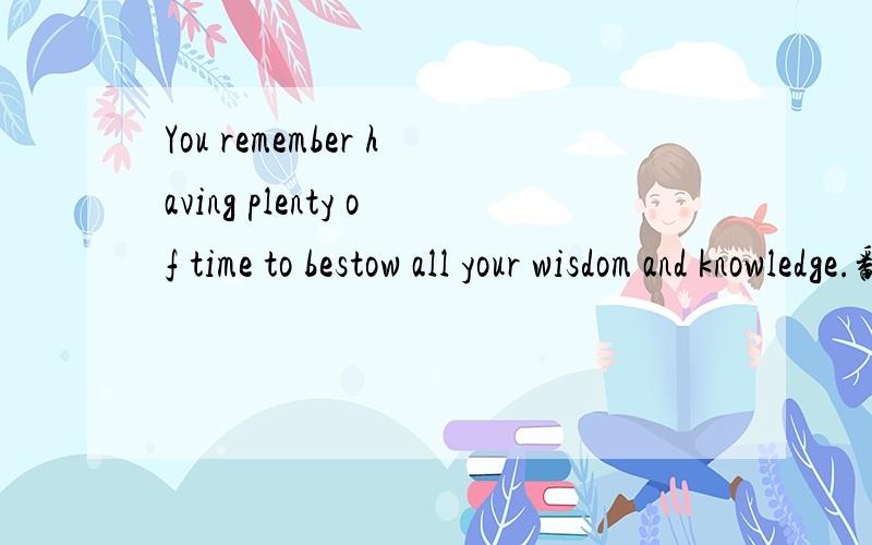 You remember having plenty of time to bestow all your wisdom and knowledge.翻译