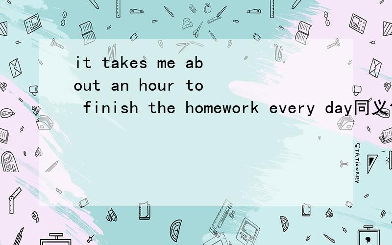 it takes me about an hour to finish the homework every day同义句
