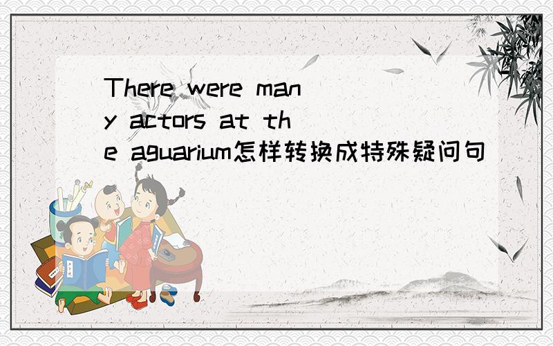 There were many actors at the aguarium怎样转换成特殊疑问句