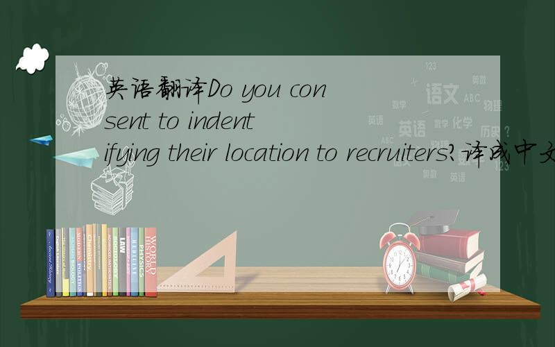 英语翻译Do you consent to indentifying their location to recruiters?译成中文.