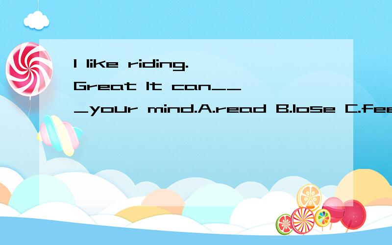 I like riding.Great It can___your mind.A.read B.lose C.feed D.feel写上为什么.快