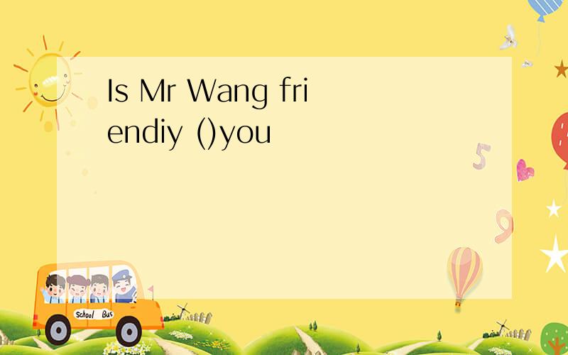Is Mr Wang friendiy ()you