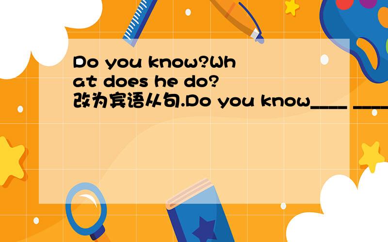 Do you know?What does he do?改为宾语从句.Do you know____ _____ _____?