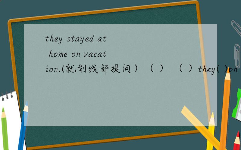they stayed at home on vacation.(就划线部提问）（ ） （ ）they( )on vacation?