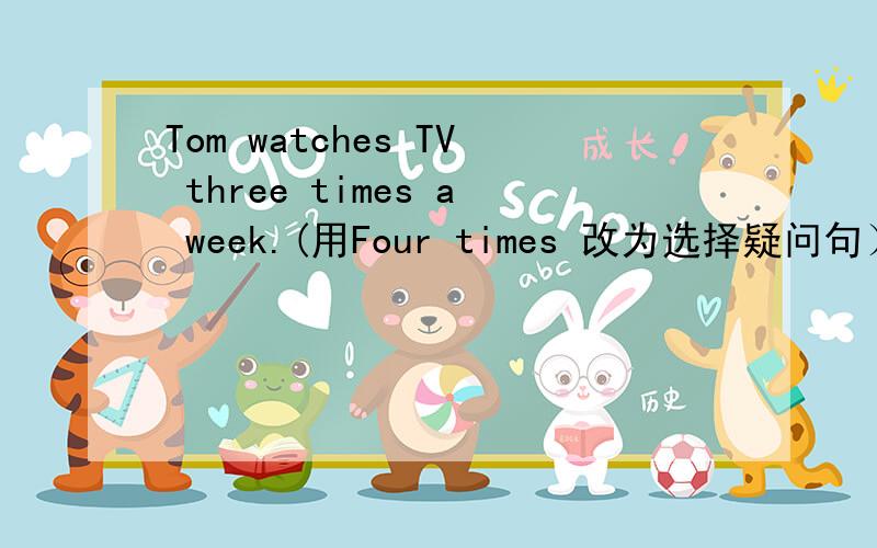 Tom watches TV three times a week.(用Four times 改为选择疑问句）__ Tom watch TV three __ four times a week?