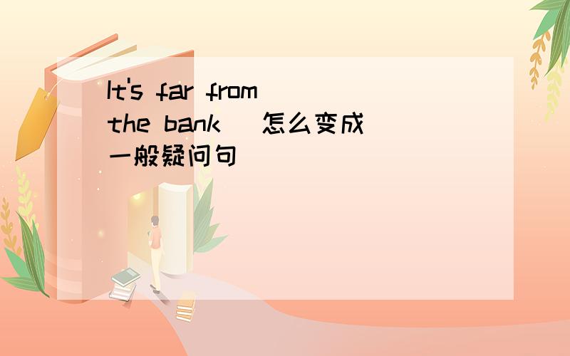 It's far from the bank (怎么变成一般疑问句)