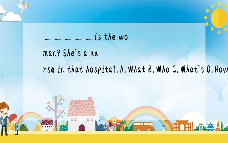 _____is the woman?She's a nurse in that hospital.A.What B.Who C.What's D.How