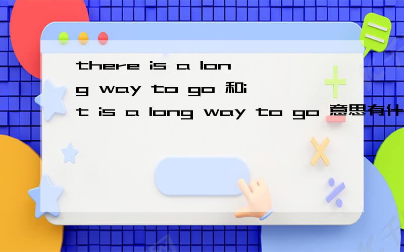 there is a long way to go 和it is a long way to go 意思有什么区别吗
