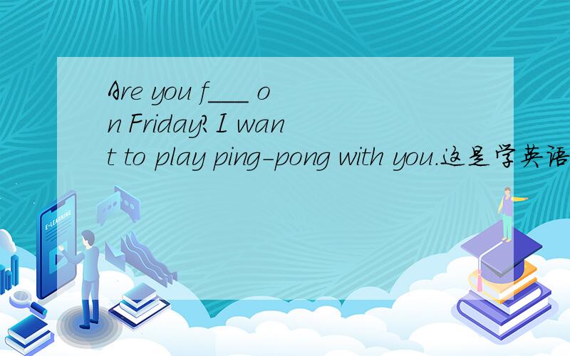 Are you f___ on Friday?I want to play ping-pong with you.这是学英语报2013-2014七年级综合能力提升（寒假）的一道题,顺便有条件的把整个2013-2014七年级综合能力提升（寒假）的答案给我吧!我是中学生!再