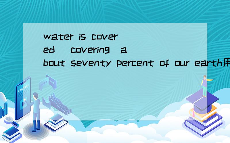water is covered （covering）about seventy percent of our earth用cover的哪种形式