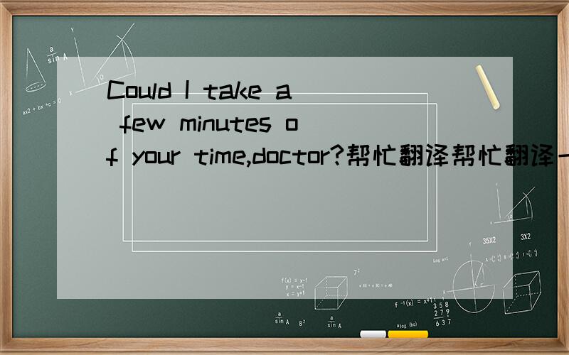 Could I take a few minutes of your time,doctor?帮忙翻译帮忙翻译一下,谢谢