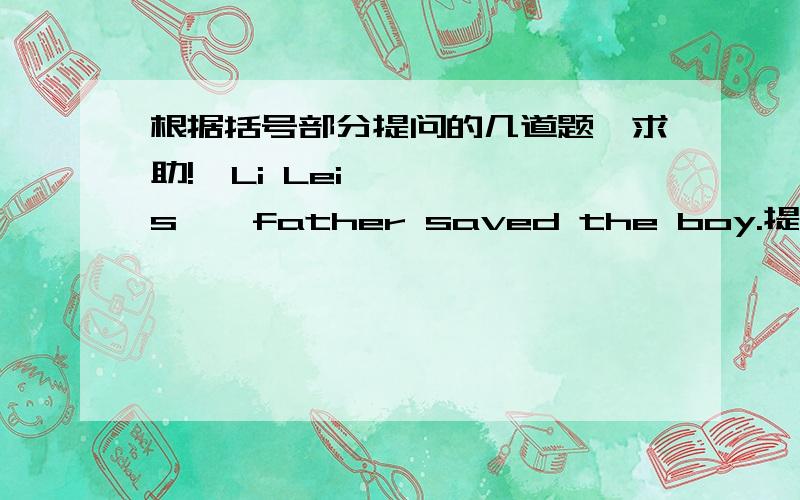 根据括号部分提问的几道题,求助!【Li Lei's】  father saved the boy.提问：（）father saved the boy?2.He looked for 【the cat.】提问：What  ()he look for?
