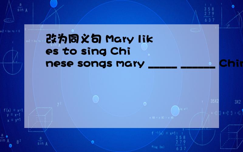 改为同义句 Mary likes to sing Chinese songs mary _____ ______ Chinese songs