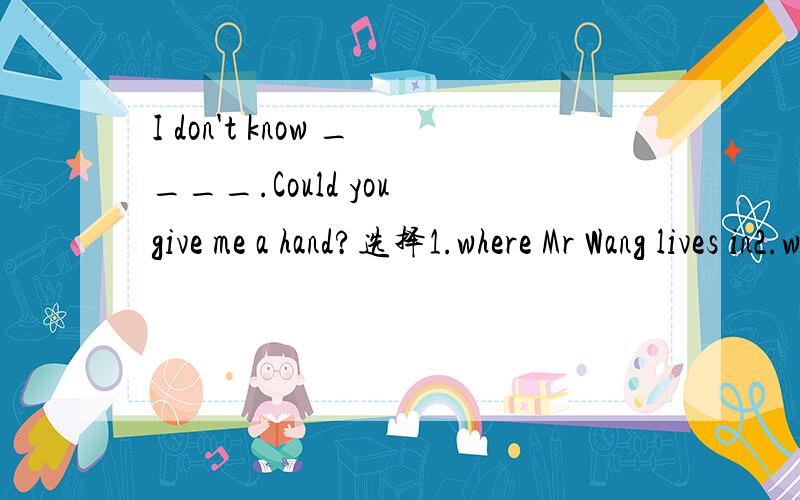 I don't know ____.Could you give me a hand?选择1.where Mr Wang lives in2.where does Mr Wang lives3.where Mr Wang lives4.Mr Wang lives where