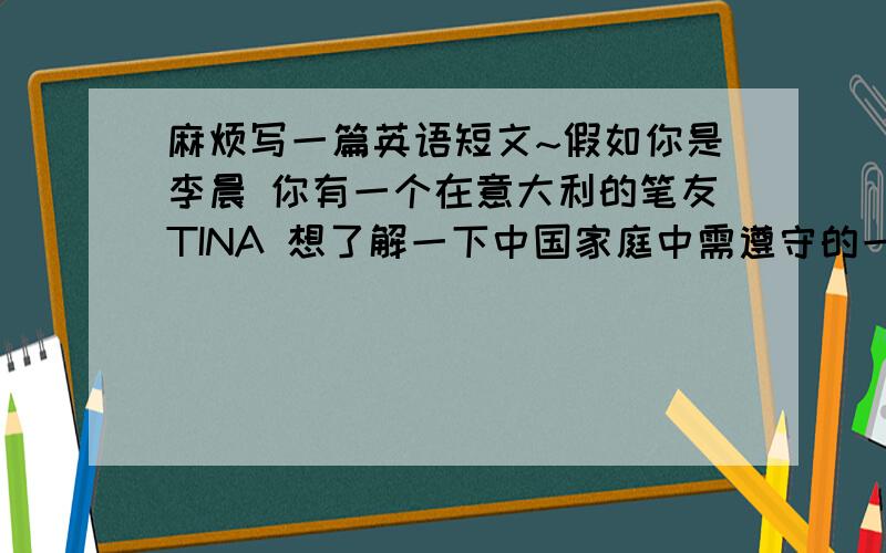 麻烦写一篇英语短文~假如你是李晨 你有一个在意大利的笔友TINA 想了解一下中国家庭中需遵守的一些规则 请符合自己的实际情况给她写一封80字左右的回信