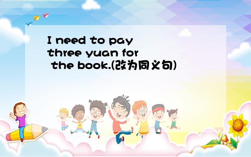 I need to pay three yuan for the book.(改为同义句)